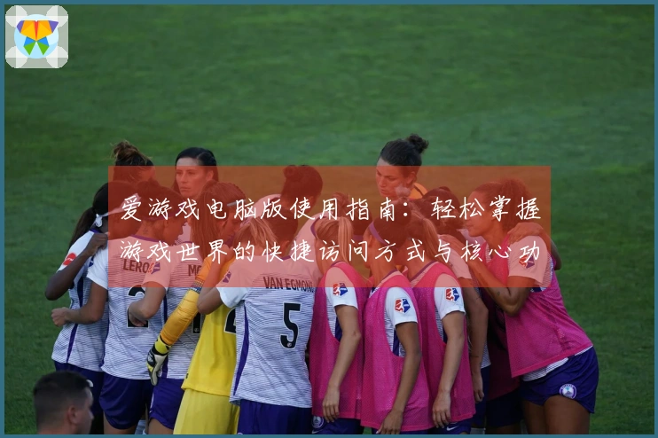 爱游戏电脑版使用指南：轻松掌握游戏世界的快捷访问方式与核心功能介绍