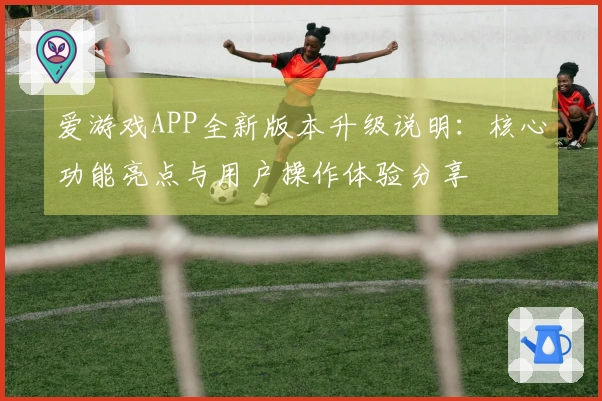 爱游戏APP全新版本升级说明：核心功能亮点与用户操作体验分享