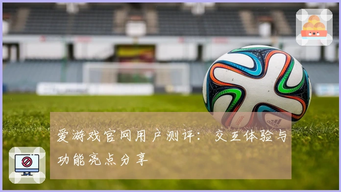 爱游戏官网用户测评：交互体验与功能亮点分享